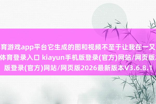 体育游戏app平台它生成的图和视频不至于让我在一又友圈里出丑-开·云app体育登录入口 kiayun手机版登录(官方)网站/网页版2026最新版本V3.6.8.1