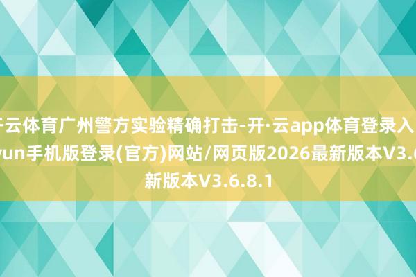 开云体育广州警方实验精确打击-开·云app体育登录入口 kiayun手机版登录(官方)网站/网页版2026最新版本V3.6.8.1