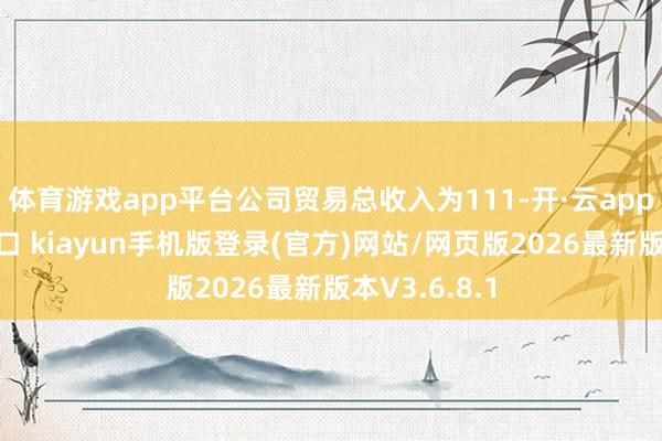 体育游戏app平台公司贸易总收入为111-开·云app体育登录入口 kiayun手机版登录(官方)网站/网页版2026最新版本V3.6.8.1