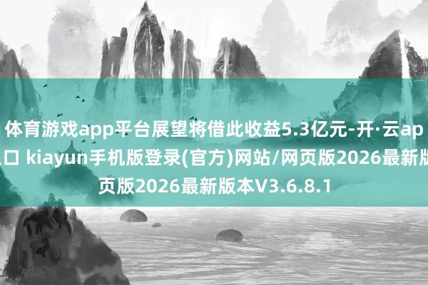 体育游戏app平台展望将借此收益5.3亿元-开·云app体育登录入口 kiayun手机版登录(官方)网站/网页版2026最新版本V3.6.8.1