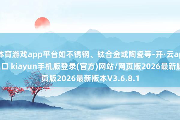 体育游戏app平台如不锈钢、钛合金或陶瓷等-开·云app体育登录入口 kiayun手机版登录(官方)网站/网页版2026最新版本V3.6.8.1