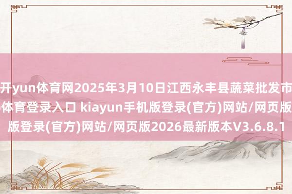 开yun体育网2025年3月10日江西永丰县蔬菜批发市集价钱行情-开·云app体育登录入口 kiayun手机版登录(官方)网站/网页版2026最新版本V3.6.8.1