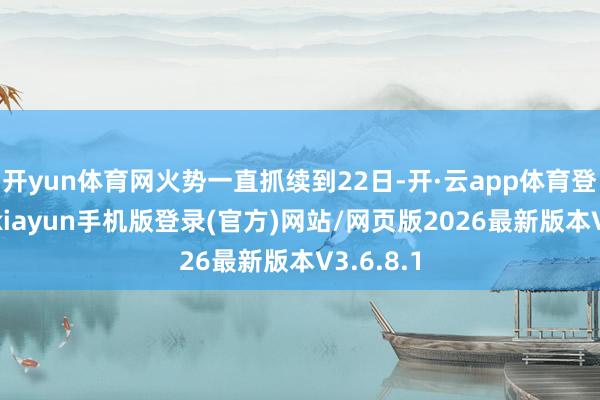 开yun体育网火势一直抓续到22日-开·云app体育登录入口 kiayun手机版登录(官方)网站/网页版2026最新版本V3.6.8.1