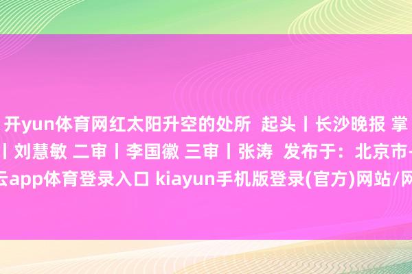 开yun体育网红太阳升空的处所  起头丨长沙晚报 掌上长沙 剪辑丨刘佳 一审丨刘慧敏 二审丨李国徽 三审丨张涛  发布于：北京市-开·云app体育登录入口 kiayun手机版登录(官方)网站/网页版2026最新版本V3.6.8.1