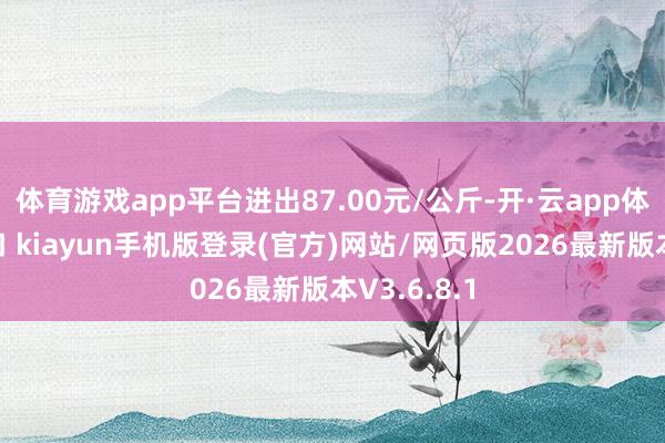 体育游戏app平台进出87.00元/公斤-开·云app体育登录入口 kiayun手机版登录(官方)网站/网页版2026最新版本V3.6.8.1