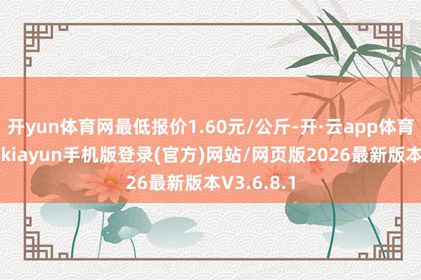 开yun体育网最低报价1.60元/公斤-开·云app体育登录入口 kiayun手机版登录(官方)网站/网页版2026最新版本V3.6.8.1