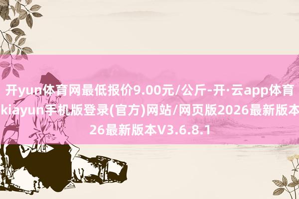 开yun体育网最低报价9.00元/公斤-开·云app体育登录入口 kiayun手机版登录(官方)网站/网页版2026最新版本V3.6.8.1