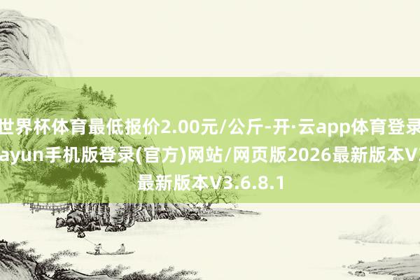世界杯体育最低报价2.00元/公斤-开·云app体育登录入口 kiayun手机版登录(官方)网站/网页版2026最新版本V3.6.8.1