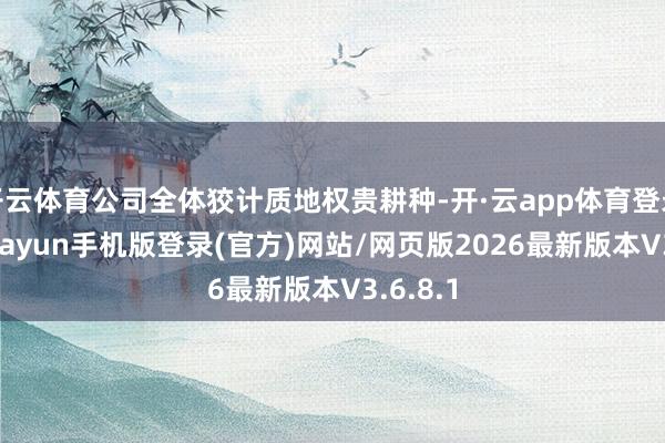 开云体育公司全体狡计质地权贵耕种-开·云app体育登录入口 kiayun手机版登录(官方)网站/网页版2026最新版本V3.6.8.1