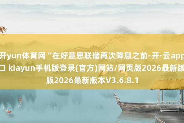开yun体育网“在好意思联储再次降息之前-开·云app体育登录入口 kiayun手机版登录(官方)网站/网页版2026最新版本V3.6.8.1