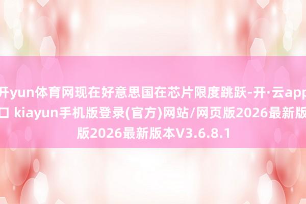 开yun体育网现在好意思国在芯片限度跳跃-开·云app体育登录入口 kiayun手机版登录(官方)网站/网页版2026最新版本V3.6.8.1