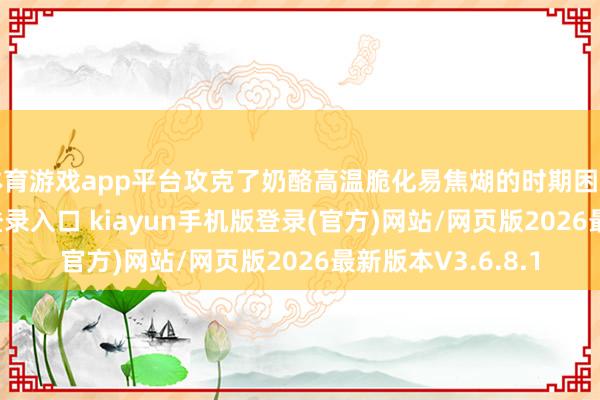 体育游戏app平台攻克了奶酪高温脆化易焦煳的时期困难-开·云app体育登录入口 kiayun手机版登录(官方)网站/网页版2026最新版本V3.6.8.1
