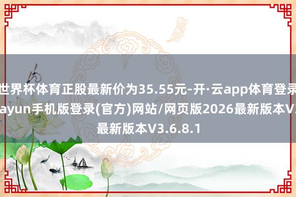 世界杯体育正股最新价为35.55元-开·云app体育登录入口 kiayun手机版登录(官方)网站/网页版2026最新版本V3.6.8.1