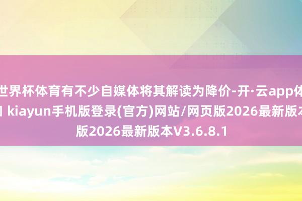 世界杯体育有不少自媒体将其解读为降价-开·云app体育登录入口 kiayun手机版登录(官方)网站/网页版2026最新版本V3.6.8.1