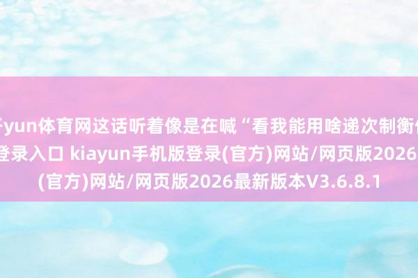 开yun体育网这话听着像是在喊“看我能用啥递次制衡你”-开·云app体育登录入口 kiayun手机版登录(官方)网站/网页版2026最新版本V3.6.8.1
