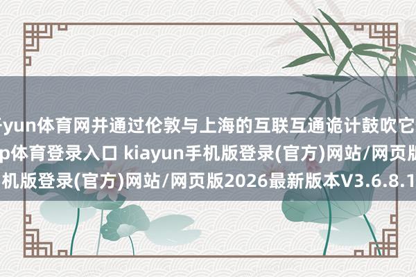 开yun体育网并通过伦敦与上海的互联互通诡计鼓吹它们在伦敦上市-开·云app体育登录入口 kiayun手机版登录(官方)网站/网页版2026最新版本V3.6.8.1