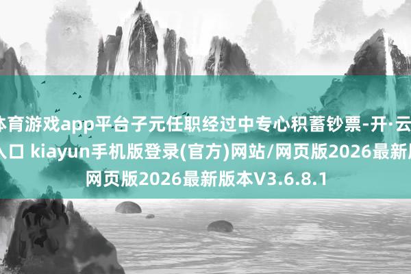 体育游戏app平台子元任职经过中专心积蓄钞票-开·云app体育登录入口 kiayun手机版登录(官方)网站/网页版2026最新版本V3.6.8.1