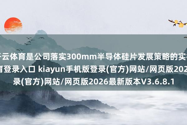开云体育是公司落实300mm半导体硅片发展策略的实行主体-开·云app体育登录入口 kiayun手机版登录(官方)网站/网页版2026最新版本V3.6.8.1