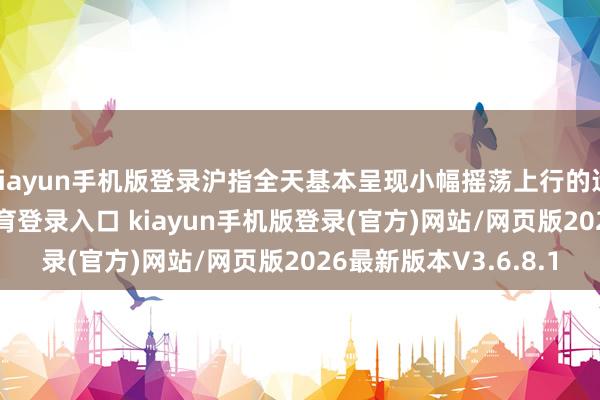 kiayun手机版登录沪指全天基本呈现小幅摇荡上行的运转特征-开·云app体育登录入口 kiayun手机版登录(官方)网站/网页版2026最新版本V3.6.8.1
