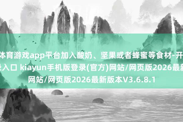 体育游戏app平台加入酸奶、坚果或者蜂蜜等食材-开·云app体育登录入口 kiayun手机版登录(官方)网站/网页版2026最新版本V3.6.8.1
