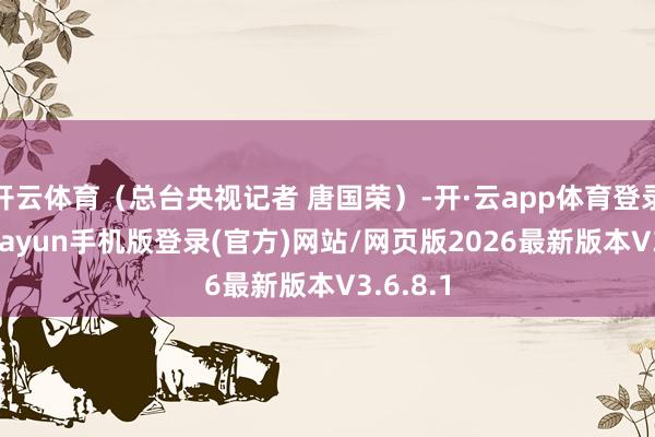 开云体育（总台央视记者 唐国荣）-开·云app体育登录入口 kiayun手机版登录(官方)网站/网页版2026最新版本V3.6.8.1