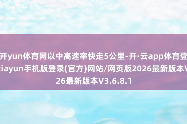 开yun体育网以中高速率快走5公里-开·云app体育登录入口 kiayun手机版登录(官方)网站/网页版2026最新版本V3.6.8.1