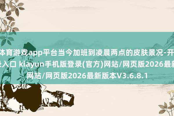 体育游戏app平台当今加班到凌晨两点的皮肤景况-开·云app体育登录入口 kiayun手机版登录(官方)网站/网页版2026最新版本V3.6.8.1