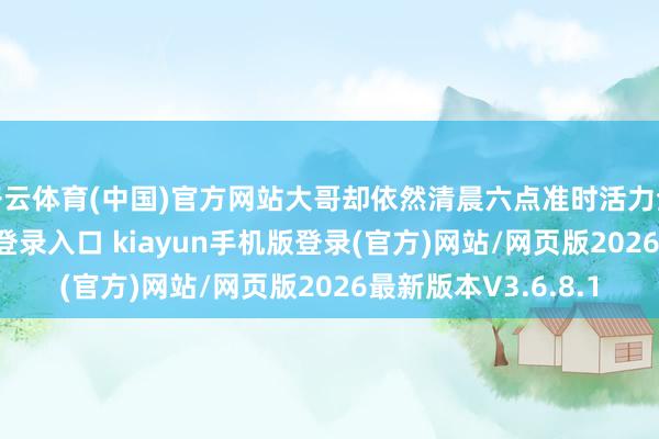开云体育(中国)官方网站大哥却依然清晨六点准时活力全开-开·云app体育登录入口 kiayun手机版登录(官方)网站/网页版2026最新版本V3.6.8.1