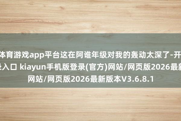 体育游戏app平台这在阿谁年级对我的轰动太深了-开·云app体育登录入口 kiayun手机版登录(官方)网站/网页版2026最新版本V3.6.8.1