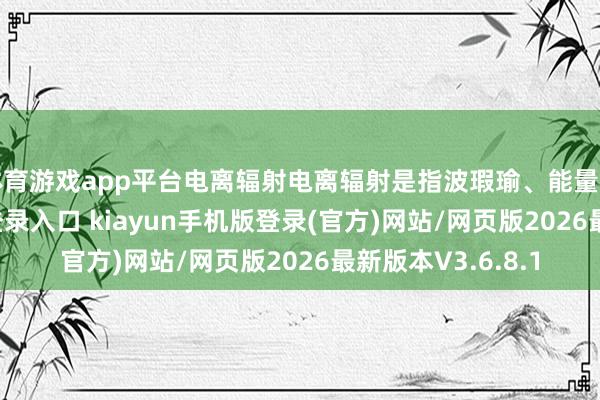 体育游戏app平台电离辐射电离辐射是指波瑕瑜、能量高-开·云app体育登录入口 kiayun手机版登录(官方)网站/网页版2026最新版本V3.6.8.1