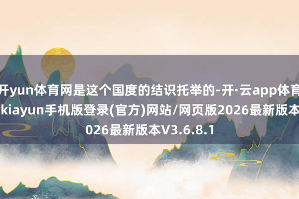 开yun体育网是这个国度的结识托举的-开·云app体育登录入口 kiayun手机版登录(官方)网站/网页版2026最新版本V3.6.8.1