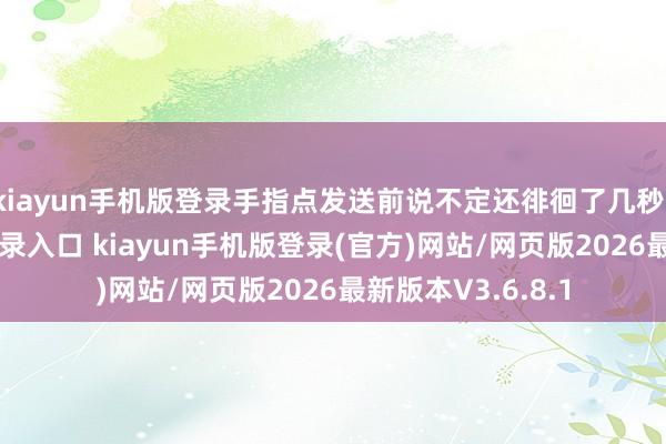 kiayun手机版登录手指点发送前说不定还徘徊了几秒-开·云app体育登录入口 kiayun手机版登录(官方)网站/网页版2026最新版本V3.6.8.1