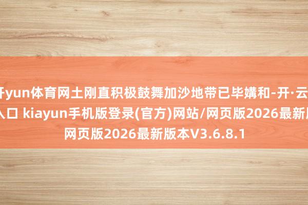 开yun体育网土刚直积极鼓舞加沙地带已毕媾和-开·云app体育登录入口 kiayun手机版登录(官方)网站/网页版2026最新版本V3.6.8.1