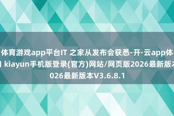 体育游戏app平台IT 之家从发布会获悉-开·云app体育登录入口 kiayun手机版登录(官方)网站/网页版2026最新版本V3.6.8.1
