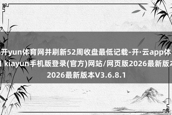 开yun体育网并刷新52周收盘最低记载-开·云app体育登录入口 kiayun手机版登录(官方)网站/网页版2026最新版本V3.6.8.1