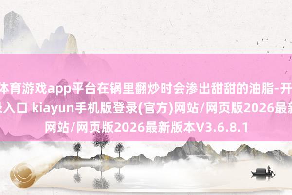 体育游戏app平台在锅里翻炒时会渗出甜甜的油脂-开·云app体育登录入口 kiayun手机版登录(官方)网站/网页版2026最新版本V3.6.8.1