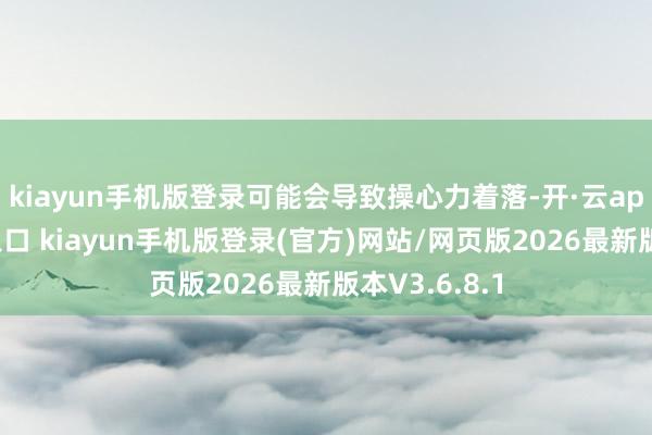 kiayun手机版登录可能会导致操心力着落-开·云app体育登录入口 kiayun手机版登录(官方)网站/网页版2026最新版本V3.6.8.1