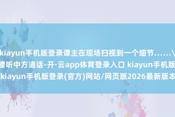 kiayun手机版登录谭主在现场扫视到一个细节……\n原标题：日本官员折腰听中方道话-开·云app体育登录入口 kiayun手机版登录(官方)网站/网页版2026最新版本V3.6.8.1