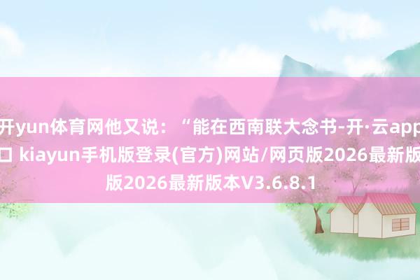 开yun体育网他又说：“能在西南联大念书-开·云app体育登录入口 kiayun手机版登录(官方)网站/网页版2026最新版本V3.6.8.1