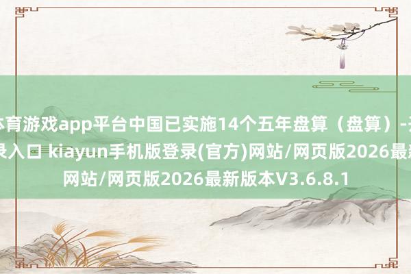 体育游戏app平台中国已实施14个五年盘算（盘算）-开·云app体育登录入口 kiayun手机版登录(官方)网站/网页版2026最新版本V3.6.8.1