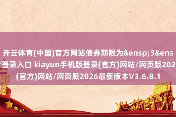 开云体育(中国)官方网站债券期限为&ensp;3&ensp;年-开·云app体育登录入口 kiayun手机版登录(官方)网站/网页版2026最新版本V3.6.8.1