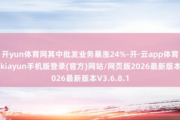 开yun体育网其中批发业务暴涨24%-开·云app体育登录入口 kiayun手机版登录(官方)网站/网页版2026最新版本V3.6.8.1