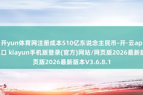 开yun体育网注册成本510亿东说念主民币-开·云app体育登录入口 kiayun手机版登录(官方)网站/网页版2026最新版本V3.6.8.1