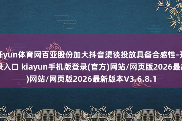 开yun体育网百亚股份加大抖音渠谈投放具备合感性-开·云app体育登录入口 kiayun手机版登录(官方)网站/网页版2026最新版本V3.6.8.1