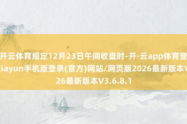 开云体育规定12月23日午间收盘时-开·云app体育登录入口 kiayun手机版登录(官方)网站/网页版2026最新版本V3.6.8.1