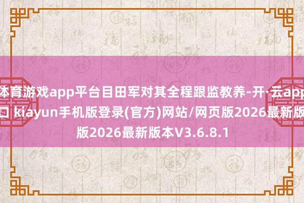 体育游戏app平台目田军对其全程跟监教养-开·云app体育登录入口 kiayun手机版登录(官方)网站/网页版2026最新版本V3.6.8.1