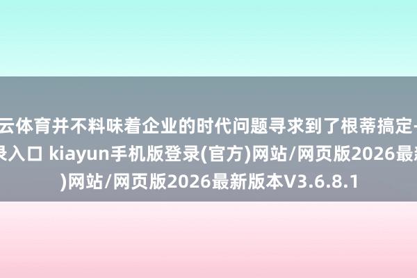 开云体育并不料味着企业的时代问题寻求到了根蒂搞定-开·云app体育登录入口 kiayun手机版登录(官方)网站/网页版2026最新版本V3.6.8.1