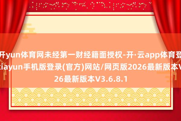 开yun体育网未经第一财经籍面授权-开·云app体育登录入口 kiayun手机版登录(官方)网站/网页版2026最新版本V3.6.8.1