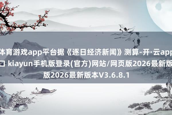 体育游戏app平台据《逐日经济新闻》测算-开·云app体育登录入口 kiayun手机版登录(官方)网站/网页版2026最新版本V3.6.8.1